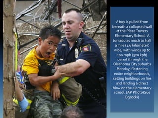 A boy is pulled from
beneath a collapsed wall
at the PlazaTowers
Elementary School.A
tornado as much as half
a mile (1.6 kilometer)
wide, with winds up to
200 mph (320 kph)
roared through the
Oklahoma City suburbs
Monday, flattening
entire neighborhoods,
setting buildings on fire
and landing a direct
blow on the elementary
school. (AP Photo/Sue
Ogrocki)
 