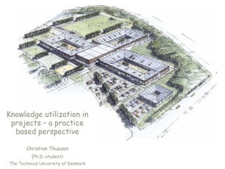 Knowledge utilization in
 projects – a practice
  based perspective

       Christian Thuesen
          (Ph.D.-student)
The Technical University of Denmark
 