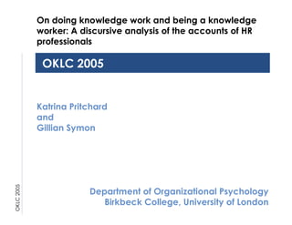 OKLC 2005 OKLC 2005 Katrina Pritchard and Gillian Symon Department of Organizational Psychology Birkbeck College, University of London On doing knowledge work and being a knowledge worker: A discursive analysis of the accounts of HR professionals 
