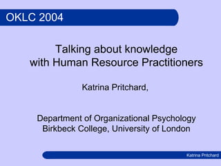 OKLC 2004 Talking about knowledge with Human Resource Practitioners Katrina Pritchard,  Department of Organizational Psychology Birkbeck College, University of London 