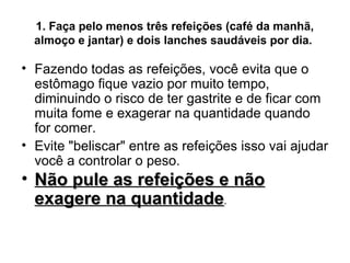 1. Faça pelo menos três refeições (café da manhã,
  almoço e jantar) e dois lanches saudáveis por dia.

• Fazendo todas as refeições, você evita que o
  estômago fique vazio por muito tempo,
  diminuindo o risco de ter gastrite e de ficar com
  muita fome e exagerar na quantidade quando
  for comer.
• Evite "beliscar" entre as refeições isso vai ajudar
  você a controlar o peso.
• Não pule as refeições e não
  exagere na quantidade.
 