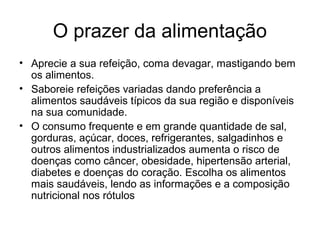 O prazer da alimentação
• Aprecie a sua refeição, coma devagar, mastigando bem
  os alimentos.
• Saboreie refeições variadas dando preferência a
  alimentos saudáveis típicos da sua região e disponíveis
  na sua comunidade.
• O consumo frequente e em grande quantidade de sal,
  gorduras, açúcar, doces, refrigerantes, salgadinhos e
  outros alimentos industrializados aumenta o risco de
  doenças como câncer, obesidade, hipertensão arterial,
  diabetes e doenças do coração. Escolha os alimentos
  mais saudáveis, lendo as informações e a composição
  nutricional nos rótulos
 
