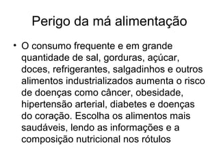 Perigo da má alimentação
• O consumo frequente e em grande
  quantidade de sal, gorduras, açúcar,
  doces, refrigerantes, salgadinhos e outros
  alimentos industrializados aumenta o risco
  de doenças como câncer, obesidade,
  hipertensão arterial, diabetes e doenças
  do coração. Escolha os alimentos mais
  saudáveis, lendo as informações e a
  composição nutricional nos rótulos
 