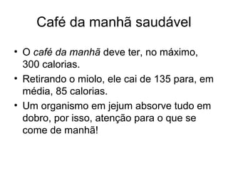 Café da manhã saudável

• O café da manhã deve ter, no máximo,
  300 calorias.
• Retirando o miolo, ele cai de 135 para, em
  média, 85 calorias.
• Um organismo em jejum absorve tudo em
  dobro, por isso, atenção para o que se
  come de manhã!
 