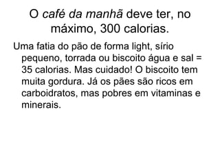 O café da manhã deve ter, no
      máximo, 300 calorias.
Uma fatia do pão de forma light, sírio
 pequeno, torrada ou biscoito água e sal =
 35 calorias. Mas cuidado! O biscoito tem
 muita gordura. Já os pães são ricos em
 carboidratos, mas pobres em vitaminas e
 minerais.
 