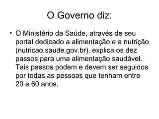 O Governo diz:
• O Ministério da Saúde, através de seu
  portal dedicado a alimentação e a nutrição
  (nutricao.saude.gov.br), explica os dez
  passos para uma alimentação saudável.
  Tais passos podem e devem ser seguidos
  por todas as pessoas que tenham entre
  20 e 60 anos.
 