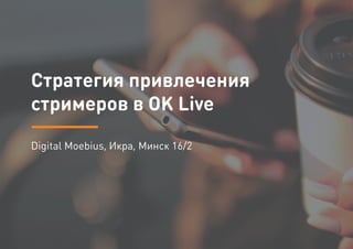 Стратегия привлечения
стримеров в OK Live
Digital Moebius, Икра, Минск 16/2
 