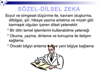 SÖZEL-DİLSEL ZEKA
Soyut ve simgesel düşünme ile, kavram oluşturma,
dilbilgisi, şiir, hikaye yazma anlatma ve mizah gibi
karmaşık olguları içeren dilsel yetenektir.
* Bir dilin temel işlemlerini kullanabilme yeteneği
* Okuma, yazma, dinleme ve konuşma ile iletişim
sağlama
* Önceki bilgiyi anlama ve yeni bilgiye bağlama
 