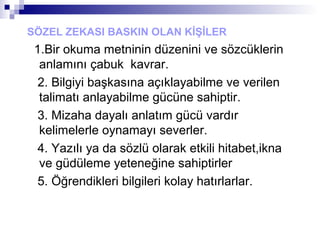 SÖZEL ZEKASI BASKIN OLAN KİŞİLER
1.Bir okuma metninin düzenini ve sözcüklerin
anlamını çabuk kavrar.
2. Bilgiyi başkasına açıklayabilme ve verilen
talimatı anlayabilme gücüne sahiptir.
3. Mizaha dayalı anlatım gücü vardır
kelimelerle oynamayı severler.
4. Yazılı ya da sözlü olarak etkili hitabet,ikna
ve güdüleme yeteneğine sahiptirler
5. Öğrendikleri bilgileri kolay hatırlarlar.
 