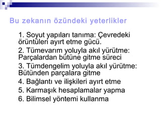 Bu zekanın özündeki yeterlikler
1. Soyut yapıları tanıma: Çevredeki
örüntüleri ayırt etme gücü.
2. Tümevarım yoluyla akıl yürütme:
Parçalardan bütüne gitme süreci
3. Tümdengelim yoluyla akıl yürütme:
Bütünden parçalara gitme
4. Bağlantı ve ilişkileri ayırt etme
5. Karmaşık hesaplamalar yapma
6. Bilimsel yöntemi kullanma
 