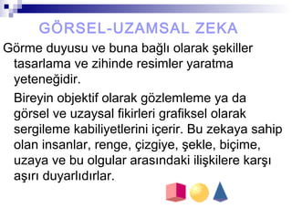 GÖRSEL-UZAMSAL ZEKA
Görme duyusu ve buna bağlı olarak şekiller
tasarlama ve zihinde resimler yaratma
yeteneğidir.
Bireyin objektif olarak gözlemleme ya da
görsel ve uzaysal fikirleri grafiksel olarak
sergileme kabiliyetlerini içerir. Bu zekaya sahip
olan insanlar, renge, çizgiye, şekle, biçime,
uzaya ve bu olgular arasındaki ilişkilere karşı
aşırı duyarlıdırlar.
 