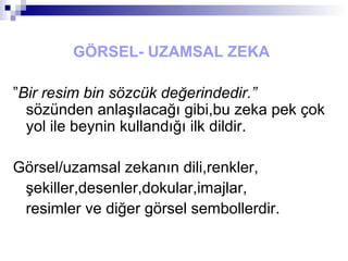 GÖRSEL- UZAMSAL ZEKA
”Bir resim bin sözcük değerindedir.”
sözünden anlaşılacağı gibi,bu zeka pek çok
yol ile beynin kullandığı ilk dildir.
Görsel/uzamsal zekanın dili,renkler,
şekiller,desenler,dokular,imajlar,
resimler ve diğer görsel sembollerdir.
 