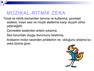 MÜZİKAL-RİTMİK ZEKA
Tonal ve ritmik kavramları tanıma ve kullanma; çevresel
seslere, insan sesi ve müzik aletlerine karşı duyarlı olma
yeteneğidir.
Çevredeki seslerden anlam çıkarma
Ses tonundan duygu durumunu kestirme,
Arabanın motor sesinden problemin ne olduğunu anlama bu
zeka türüne girer.
 