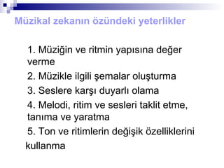 Müzikal zekanın özündeki yeterlikler
1. Müziğin ve ritmin yapısına değer
verme
2. Müzikle ilgili şemalar oluşturma
3. Seslere karşı duyarlı olama
4. Melodi, ritim ve sesleri taklit etme,
tanıma ve yaratma
5. Ton ve ritimlerin değişik özelliklerini
kullanma
 