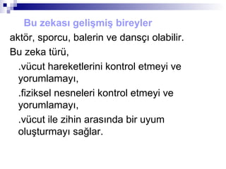 Bu zekası gelişmiş bireyler
aktör, sporcu, balerin ve dansçı olabilir.
Bu zeka türü,
.vücut hareketlerini kontrol etmeyi ve
yorumlamayı,
.fiziksel nesneleri kontrol etmeyi ve
yorumlamayı,
.vücut ile zihin arasında bir uyum
oluşturmayı sağlar.
 