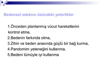 Bedensel zekânın özündeki yeterlikler
1.Önceden planlanmış vücut hareketlerini
kontrol etme,
2.Bedenin farkında olma,
3.Zihin ve beden arasında güçlü bir bağ kurma,
4.Pandomim yeteneğini kullanma,
5.Bedeni tümüyle iyi kullanma
 