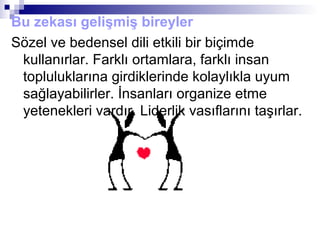 Bu zekası gelişmiş bireyler
Sözel ve bedensel dili etkili bir biçimde
kullanırlar. Farklı ortamlara, farklı insan
topluluklarına girdiklerinde kolaylıkla uyum
sağlayabilirler. İnsanları organize etme
yetenekleri vardır. Liderlik vasıflarını taşırlar.
 
