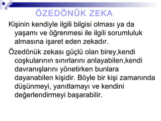 ÖZEDÖNÜK ZEKA
Kişinin kendiyle ilgili bilgisi olması ya da
yaşamı ve öğrenmesi ile ilgili sorumluluk
almasına işaret eden zekadır.
Özedönük zekası güçlü olan birey,kendi
coşkularının sınırlarını anlayabilen,kendi
davranışlarını yönetirken bunlara
dayanabilen kişidir. Böyle bir kişi zamanında
düşünmeyi, yanıtlamayı ve kendini
değerlendirmeyi başarabilir.
 