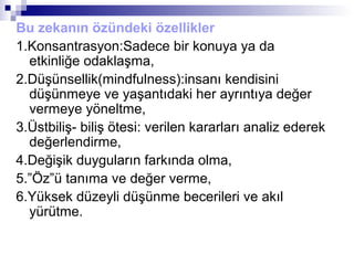 Bu zekanın özündeki özellikler
1.Konsantrasyon:Sadece bir konuya ya da
etkinliğe odaklaşma,
2.Düşünsellik(mindfulness):insanı kendisini
düşünmeye ve yaşantıdaki her ayrıntıya değer
vermeye yöneltme,
3.Üstbiliş- biliş ötesi: verilen kararları analiz ederek
değerlendirme,
4.Değişik duyguların farkında olma,
5.”Öz”ü tanıma ve değer verme,
6.Yüksek düzeyli düşünme becerileri ve akıl
yürütme.
 