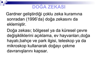DOĞA ZEKASI
Gardner geliştirdiği çoklu zeka kuramına
sonradan (1996’da) doğa zekasını da
eklemiştir.
Doğa zekası; bölgesel ya da küresel çevre
değişikliklerini açıklama, ev hayvanları,doğa
hayatı,bahçe ve park ilgisi, teleskop ya da
mikroskop kullanarak doğayı çekme
davranışlarını kapsar.
 