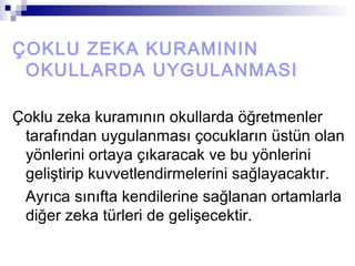 ÇOKLU ZEKA KURAMININ
OKULLARDA UYGULANMASI
Çoklu zeka kuramının okullarda öğretmenler
tarafından uygulanması çocukların üstün olan
yönlerini ortaya çıkaracak ve bu yönlerini
geliştirip kuvvetlendirmelerini sağlayacaktır.
Ayrıca sınıfta kendilerine sağlanan ortamlarla
diğer zeka türleri de gelişecektir.
 