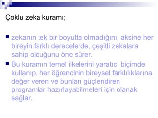 Çoklu zeka kuramı;
 zekanın tek bir boyutta olmadığını, aksine her
bireyin farklı derecelerde, çeşitli zekalara
sahip olduğunu öne sürer.
 Bu kuramın temel ilkelerini yaratıcı biçimde
kullanıp, her öğrencinin bireysel farklılıklarına
değer veren ve bunları güçlendiren
programlar hazırlayabilmeleri için olanak
sağlar.
 