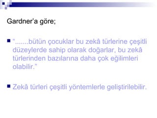 Gardner’a göre;
 “.......bütün çocuklar bu zekâ türlerine çeşitli
düzeylerde sahip olarak doğarlar, bu zekâ
türlerinden bazılarına daha çok eğilimleri
olabilir.”
 Zekâ türleri çeşitli yöntemlerle geliştirilebilir.
 