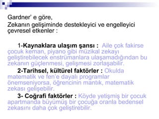 Gardner’ e göre,
Zekanın gelişiminde destekleyici ve engelleyici
çevresel etkenler :
1-Kaynaklara ulaşım şansı : Aile çok fakirse
çocuk keman, piyano gibi müzikal zekayı
geliştirebilecek enstrümanlara ulaşamadığından bu
zekanın güçlenmesi, gelişmesi zorlaşabilir.
2-Tarihsel, kültürel faktörler : Okulda
matematik ve fen’e dayalı programlar
önemseniyorsa, öğrencinin mantık, matematik
zekası gelişebilir.
3- Coğrafi faktörler : Köyde yetişmiş bir çocuk
apartmanda büyümüş bir çocuğa oranla bedensel
zekasını daha çok geliştirebilir.
 