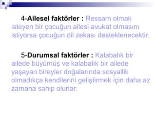 4-Ailesel faktörler : Ressam olmak
isteyen bir çocuğun ailesi avukat olmasını
istiyorsa çocuğun dil zekası desteklenecektir.
5-Durumsal faktörler : Kalabalık bir
ailede büyümüş ve kalabalık bir ailede
yaşayan bireyler doğalarında sosyallik
olmadıkça kendilerini geliştirmek için daha az
zamana sahip olurlar.
 