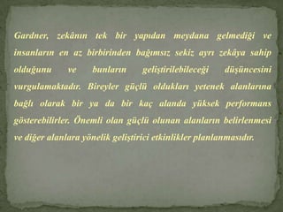 Gardner, zekânın tek bir yapıdan meydana gelmediği ve insanların en az birbirinden bağımsız sekiz ayrı zekâya sahip olduğunu ve bunların geliştirilebileceği düşüncesini vurgulamaktadır. Bireyler güçlü oldukları yetenek alanlarına bağlı olarak bir ya da bir kaç alanda yüksek performans gösterebilirler. Önemli olan güçlü olunan alanların belirlenmesi ve diğer alanlara yönelik geliştirici etkinlikler planlanmasıdır. 