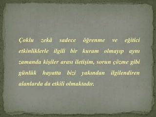 Çoklu zekâ sadece öğrenme ve eğitici etkinliklerle ilgili bir kuram olmayıp aynı zamanda kişiler arası iletişim, sorun çözme gibi günlük hayatta bizi yakından ilgilendiren alanlarda da etkili olmaktadır.
