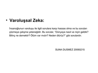 Varoluşsal Zeka:   İnsanoğlunun varoluşu ile ilgili sorulara karşı hassas olma ve bu soruları  çözmeye çalışma yeteneğidir. Bu sorular, “Dünyaya nasıl ve niçin geldik?  Bilinç ne demektir? Ölüm var mıdır? Neden ölürüz?” gibi sorulardır. SUNA DUSMEZ 20060215 
