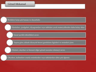 Görsel-Mekansal
Renklere karşı çok hassas ve duyarlıdır.
Haritaları, çizelgeleri, diyagramları veya tabloları yazılı materyallerden daha kolay okur.
Sanat içerikli etkinlikleri sever.
Yaşına göre yüksek düzeyde beceri gerektiren figürleri ve resimleri çizer.
Filmleri, slaytları ve benzeri diğer görsel sunuları izlemeyi sever.
Okurken, kelimelere oranla resimlerden veya tablolardan daha çok öğrenir.
 