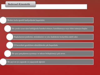 Bedensel-Kinestetik
Birden fazla sportif faaliyetlerde başarılıdır.
Bir yerde uzun süre kaldığında hareket etmeye, kımıldamaya veya ritim tutmaya başlar.
Başkalarının jestlerini, mimiklerini ve yüz ifadelerini kolaylıkla taklit eder.
El becerileri gerektiren etkinliklerde çok başarılıdır
Bir şeyi parçalarına ayırmayı ve tekrar birleştirmeyi çok sever.
Bir şeyi en iyi yaparak ve yaşayarak öğrenir
 