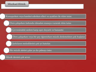 Müziksel-Ritmik
Konuşurken veya hareket ederken elleri ve ayakları ile ritim tutar.
Ders çalışırken farkında olmadan masaya vurarak ritim tutar.
Çevresindeki seslere karşı aşırı duyarlı ve hassastır.
Ders çalışırken veya bir şey öğrenirken müzik dinlemekten çok hoşlanır.
Şarkıların melodilerini çok iyi hatırlar.
Bir müzik aletini çalar ya da çalmayı ister.
Müzik dersini çok sever.
 