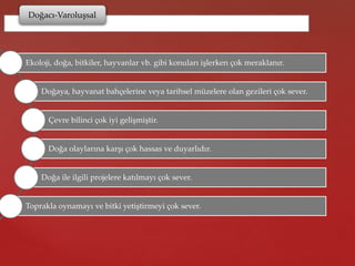 Doğacı-Varoluşsal
Ekoloji, doğa, bitkiler, hayvanlar vb. gibi konuları işlerken çok meraklanır.
Doğaya, hayvanat bahçelerine veya tarihsel müzelere olan gezileri çok sever.
Çevre bilinci çok iyi gelişmiştir.
Doğa olaylarına karşı çok hassas ve duyarlıdır.
Doğa ile ilgili projelere katılmayı çok sever.
Toprakla oynamayı ve bitki yetiştirmeyi çok sever.
 