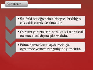 Öğretmenler;
•Sınıftaki her öğrencinin bireysel farklılığını
çok ciddi olarak ele almalıdır.
•Öğretim yöntemlerini sözel-dilsel mantıksal-
matematiksel dışına çıkarmalıdır.
•Bütün öğrencilere ulaşabilmek için
öğretimde yöntem zenginliğine gitmelidir.
 