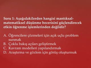 Soru 1: Aşağıdakilerden hangisi mantıksal-
matematiksel düşünme becerisini güçlendirecek
etkin öğrenme işlemlerinden değildir?
A. Öğrencilere çözmeleri için açık uçlu problem
sunmak
B. Çoklu bakış açıları geliştirmek
C. Kavram modelleri yapılandırmak
D. Araştırma ve gözlem için görüş oluşturmak
 