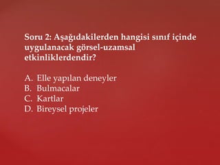 Soru 2: Aşağıdakilerden hangisi sınıf içinde
uygulanacak görsel-uzamsal
etkinliklerdendir?
A. Elle yapılan deneyler
B. Bulmacalar
C. Kartlar
D. Bireysel projeler
 