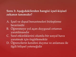 Soru 3: Aşağıdakilerden hangisi içsel-kişisel
zekanın tanımıdır?
A. İçsel ve dışsal benzetmeleri birleştirme
becerisidir
B. Öğrenmeye yol açan duygusal ortamın
yaratılmasıdır
C. Sınıf etkinliklerini olumlu bir sosyal hava
yaratmak için örgütlemektir
D. Öğrencilerin kendini duyma ve anlaması ile
ilgili bilişsel yeteneğidir
 