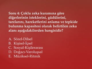 Soru 4: Çoklu zeka kuramına göre
diğerlerinin isteklerini, güdülerini,
tarzlarını, hareketlerini anlama ve tepkide
bulunma kapasitesi olarak belirtilen zeka
alanı aşağıdakilerden hangisidir?
A. Sözel-Dilsel
B. Kişisel-İçsel
C. Sosyal-Kişilerarası
D. Doğacı-Varoluşsal
E. Müziksel-Ritmik
 