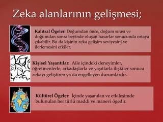 Zeka alanlarının gelişmesi;
Kalıtsal Ögeler: Doğumdan önce, doğum sırası ve
doğumdan sonra beyinde oluşan hasarlar sonucunda ortaya
çıkabilir. Bu da kişinin zeka gelişim seviyesini ve
ilerlemesini etkiler.
Kişisel Yaşantılar: Aile içindeki deneyimler,
öğretmenlerle, arkadaşlarla ve yaşıtlarla ilişkiler sonucu
zekayı geliştiren ya da engelleyen durumlardır.
Kültürel Ögeler: İçinde yaşanılan ve etkileşimde
bulunulan her türlü maddi ve manevi ögedir.
 