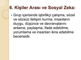 6. Kişiler Arası ve Sosyal Zeka: Grup içerisinde işbirlikçi çalışma, sözel ve sözsüz iletişim kurma, insanların duygu, düşünce ve davranışlarını anlama, paylaşma, ifade edebilme, yorumlama ve insanları ikna edebilme becerisidir.