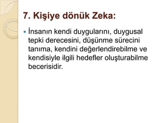 7. Kişiye dönük Zeka:İnsanın kendi duygularını, duygusal tepki derecesini, düşünme sürecini tanıma, kendini değerlendirebilme ve kendisiyle ilgili hedefler oluşturabilme becerisidir.