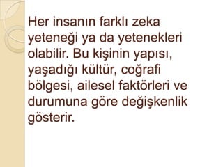 Her insanın farklı zeka yeteneği ya da yetenekleri olabilir. Bu kişinin yapısı, yaşadığı kültür, coğrafi bölgesi, ailesel faktörleri ve durumuna göre değişkenlik gösterir.