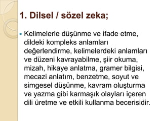 1. Dilsel / sözel zeka;Kelimelerle düşünme ve ifade etme, dildeki kompleks anlamları değerlendirme, kelimelerdeki anlamları ve düzeni kavrayabilme, şiir okuma, mizah, hikaye anlatma, gramer bilgisi, mecazi anlatım, benzetme, soyut ve simgesel düşünme, kavram oluşturma ve yazma gibi karmaşık olayları içeren dili üretme ve etkili kullanma becerisidir. 