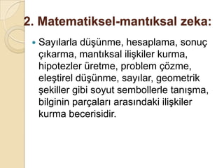 2. Matematiksel-mantıksal zeka:Sayılarla düşünme, hesaplama, sonuç çıkarma, mantıksal ilişkiler kurma, hipotezler üretme, problem çözme, eleştirel düşünme, sayılar, geometrik şekiller gibi soyut sembollerle tanışma, bilginin parçaları arasındaki ilişkiler kurma becerisidir.