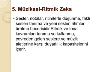 5. Müziksel-Ritmik Zeka Sesler, notalar, ritimlerle düşünme, faklı sesleri tanıma ve yeni sesler, ritimler üretme becerisidir.Ritmik ve tonal kavramları tanıma ve kullanma, çevreden gelen seslere ve müzik aletlerine karşı duyarlılık kapasitelerini içerir. 