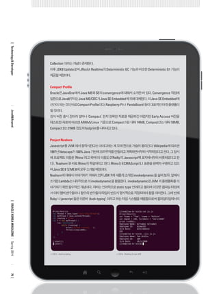 Collection 이라는 개념이 존재한다. 
이후 JDK8 Update로써 JRockit Realtime의 Deterministic GC 기능과 비슷한 Deterministic G1 기능이 제공될 예정이다. 
Compact Profile 
Oracle은 JavaOne에서 Java ME와 SE의 convergence에 대해서 소개한 바 있다. Convergence 작업에 일환으로 Java8부터는 Java ME/CDC가 Java SE Embedded에 의해 대체된다. 이 Java SE Embedded에 근간이 되는 것이 바로 Compact Profile이다. Raspberry Pi나 PandaBoard 등이 대표적인 타겟 플랫폼이 될 것이다. 
정식 버전 출시 전이라 얼마나 ‘Compact’ 한지 정확한 자료를 제공하긴 어렵지만 Early Access 버전을 테스트한 자료에 따르면 ARMv5/Linux 기준으로 Compact 1은 대략 14MB, Compact 2는 대략 18MB, Compact 3는 21MB 정도의 footprint를 나타내고 있다. 
Project Nashorn 
Javascript를 JVM 에서 동작시킨다는 아이디어는 꽤 오래 전으로 거슬러 올라간다. Wikipedia에 따르면 1997년 Netscape가 100% Java 기반에 브라우저를 만들려고 계획하면서부터 시작되었다고 한다. 그 당시에 프로젝트 이름은 ‘Rhino’라고 하며(이 이름도 O’Reilly의 Javascript책 표지에서부터 비롯되었다고 한다), ‘Nashorn’은 바로 Rhino의 독일어라고 한다. Rhino는 ECMAScript 5.1 표준을 완벽히 구현하고 있으며 Java SE 8 및 ME 8에 모두 소개될 예정이다. 
Nashorn에 대해서 이야기하기 위해서 먼저 JDK 7에 새롭게 소개된 invokedynamic을 살펴 보자. 앞에서 소개한 Lambda는 내부적으로 이 invokedynamic을 활용한다. invokedynamic은 JVM 의 플랫폼화를 이야기하기 위한 필수적인 개념이다. 자바는 언어적으로 static type 언어라고 불리며 이것은 컴파일 타임에서 이미 멤버 변수들이나 함수의 변수들의 타입이 반드시 명시적으로 지정되어야 함을 의미한다. 그에 반해 Ruby 나 javscript 들은 이른바 ‘duck-typing’ 이라고 하는 타입 시스템을 채용함으로써 컴파일타임에서의 
ORACLE KOREA MAGAZINE 
Technology & Developer 
Java8&Beyond 
76 
Spring 2014 
<그림 2> shell scripting 
<그림 3> Shelling Script 실행  