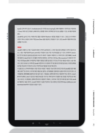 type을 강제 하지 않는다. invokedynamic은 이러한 duck-typing을 JVM 레벨에서 기본적으로 지원하면서 Java 외에 다른 언어들이 JVM이라는 플랫폼 위에서 최적화된 방식으로 실행될 수 있는 토대를 제공해 준다. 
Java8에는 jjs라고 하는 커맨드라인 툴을 이용해서 Nashorn 엔진을 호출할 수 있다. <그림 2, 3>의 예에서 보듯이 자바스크립트 안에서 직접 Java Class 들을 생성하고 호출할 수 있다. 또한 JavaFX 애플리케이션을 실행할 수도 있다. 
맺음말 
Java8에 새롭게 소개된 기능들에 대해서 간략히 살펴보았다. 소개한 대로 많은 변화들이 이루어 졌으며 또한 그 동안 개발자들에게 pain point였던 부분들이 상당 부분 개선되었음을 알 수 있다. 본래부터 Java는 2년 주기의 메이저 업데이트를 통해서 빠르게 새로운 기술들이 채용되고 소개되어 왔다. 물론 2006년 Java6 에서 2011년 Java7으로 이 사이클이 깨어지긴 했지만, 내부적인 이유(Sun Microsystems의 합병)와 외부적인 이유(OpenJDK)의 복합적인 작용이 컸었던 만큼 앞으로는 다시 2년 주기로 새로운 버전이 나올 예정이다. 보안 이슈로 1년 미루어진 Java8 버전부터 다시 본래의 주기로 돌아오게 되면 앞으로는 이러한 변화들을 체감 속도보다 더 빠르게 그리고 지속적으로 체감할 것으로 예상 된다. 
이 글을 읽고 난 후에 독자들이 가질 가장 큰 의문은 “새로운 기능이 좋아 보이긴 하는데 Java8을 당장 채용해도 될까?”일 것이다. 여기에 대한 대답으로 필자는 손자병법을 인용하면서 글을 마무리 하고자 한다. 손자병법에는 應形無窮(응형무궁)이란 말이 있다. “끊임없는 변화에 준비하고 대응하라”라는 뜻이다. Java7, 8에서의 변화는 Java가 앞으로 새로운 10년을 나아가는 데에 있어서 디딤돌이 될 것임을 개인적으로 예상하는 바이고, 이 끊임없는 변화에 준비하고 대응하기 위해서, 그러므로 가장 먼저 해야 할 일이 바로 Java8을 채용하는 일일 것이다. Java8 버전은 이 글을 작성하고 있는 2014년 2월 현재 https://jdk8.java.net/ download.html에서 다운로드 받을 수 있다. 
ORACLE KOREA MAGAZINE 
Technology & Developer 
Java8&Beyond 
77 
Spring 2014  